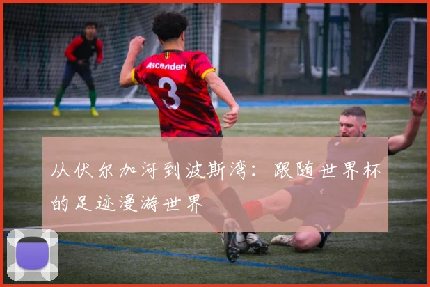 从伏尔加河到波斯湾：跟随世界杯的足迹漫游世界