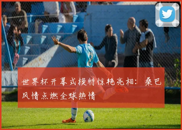 世界杯开幕式模特惊艳亮相：桑巴风情点燃全球热情