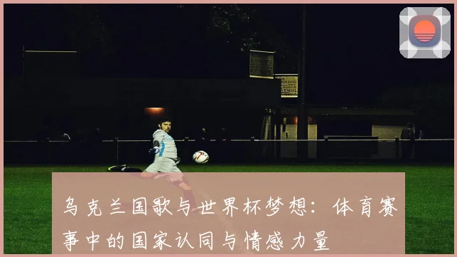 乌克兰国歌与世界杯梦想：体育赛事中的国家认同与情感力量